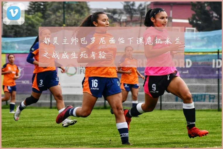都灵主帅巴罗尼面临下课危机米兰之战成生死考验