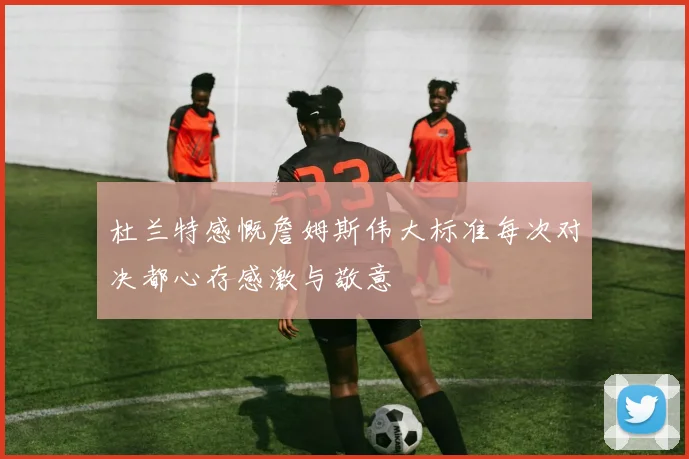 杜兰特感慨詹姆斯伟大标准每次对决都心存感激与敬意