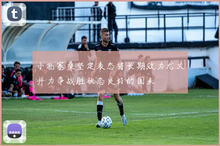 小孔塞桑坚定表态将长期效力尤文并力争战胜状态良好的国米