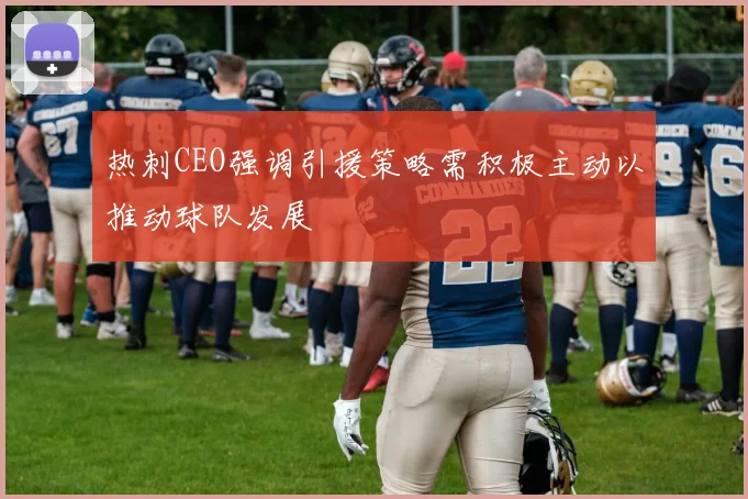 热刺CEO强调引援策略需积极主动以推动球队发展
