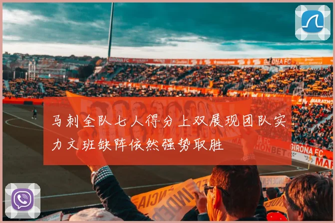 马刺全队七人得分上双展现团队实力文班缺阵依然强势取胜