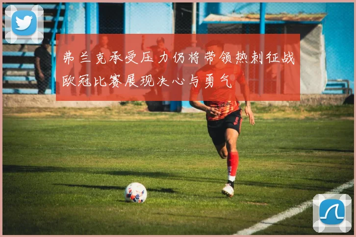 弗兰克承受压力仍将带领热刺征战欧冠比赛展现决心与勇气