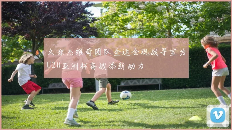 久尔杰维奇团队全运会观战寻宝为U20亚洲杯备战添新动力