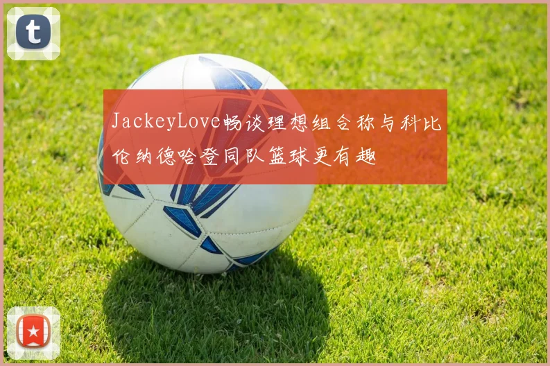 JackeyLove畅谈理想组合称与科比伦纳德哈登同队篮球更有趣