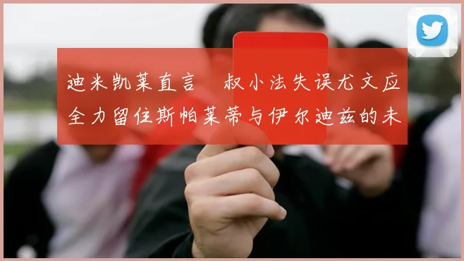 迪米凯莱直言囧叔小法失误尤文应全力留住斯帕莱蒂与伊尔迪兹的未来分析