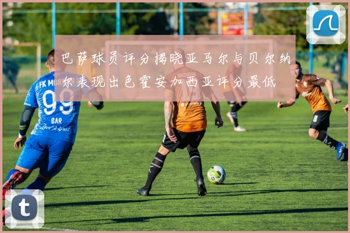 巴萨球员评分揭晓亚马尔与贝尔纳尔表现出色霍安加西亚评分最低