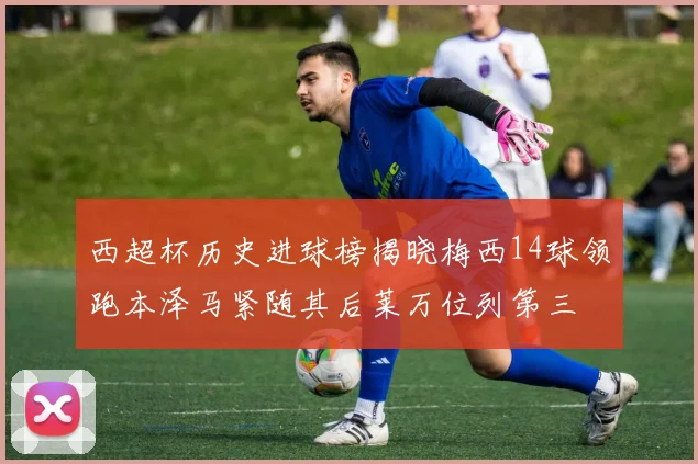 西超杯历史进球榜揭晓梅西14球领跑本泽马紧随其后莱万位列第三