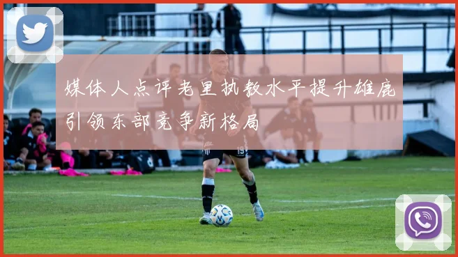 媒体人点评老里执教水平提升雄鹿引领东部竞争新格局