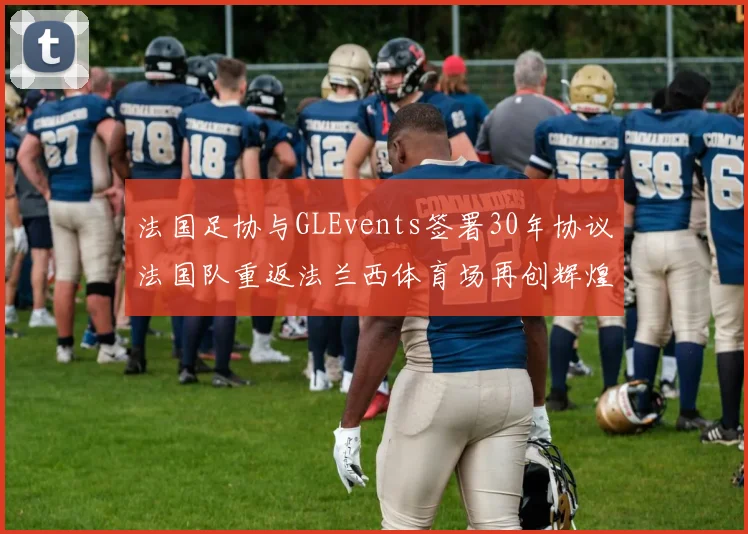 法国足协与GLEvents签署30年协议法国队重返法兰西体育场再创辉煌