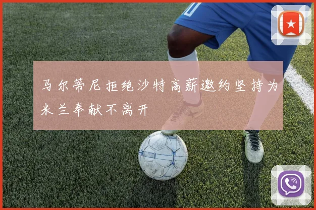 马尔蒂尼拒绝沙特高薪邀约坚持为米兰奉献不离开