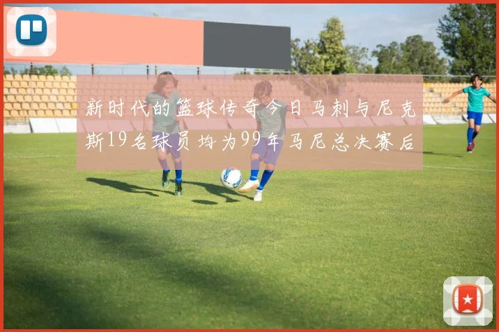 新时代的篮球传奇今日马刺与尼克斯19名球员均为99年马尼总决赛后出生