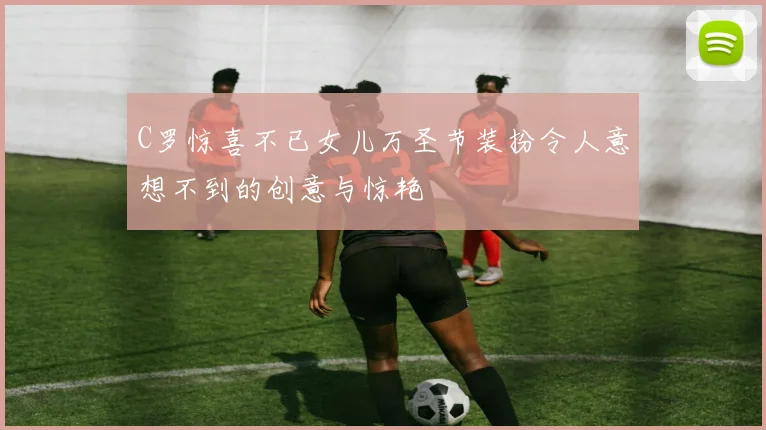 C罗惊喜不已女儿万圣节装扮令人意想不到的创意与惊艳