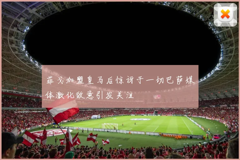 菲戈加盟皇马后惊讶于一切巴萨媒体激化敌意引发关注