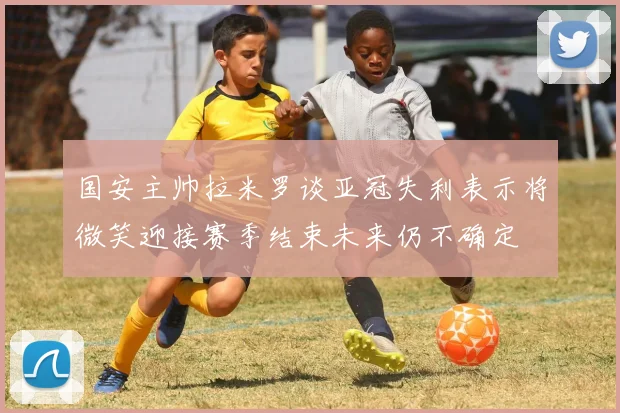 国安主帅拉米罗谈亚冠失利表示将微笑迎接赛季结束未来仍不确定