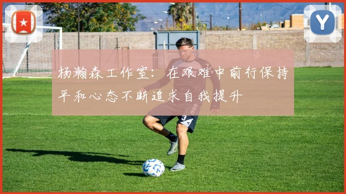 杨瀚森工作室：在艰难中前行保持平和心态不断追求自我提升