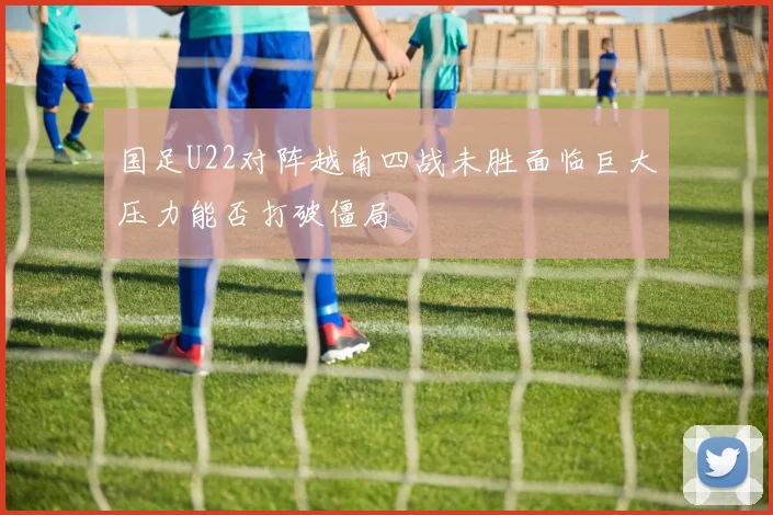 国足U22对阵越南四战未胜面临巨大压力能否打破僵局