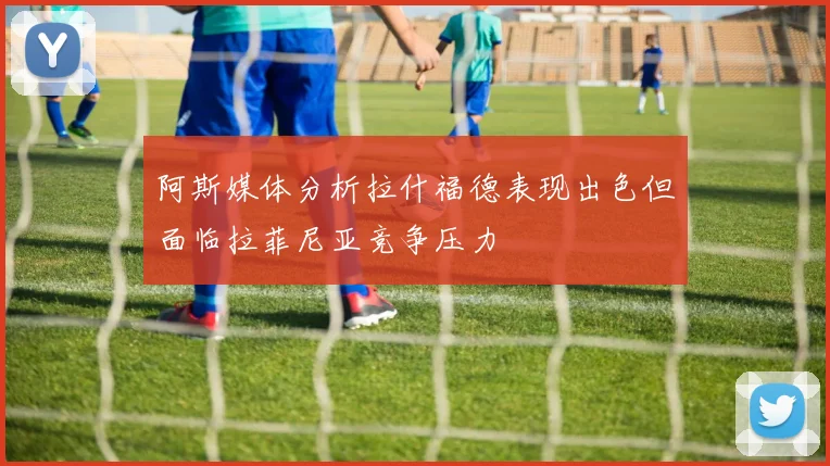 阿斯媒体分析拉什福德表现出色但面临拉菲尼亚竞争压力