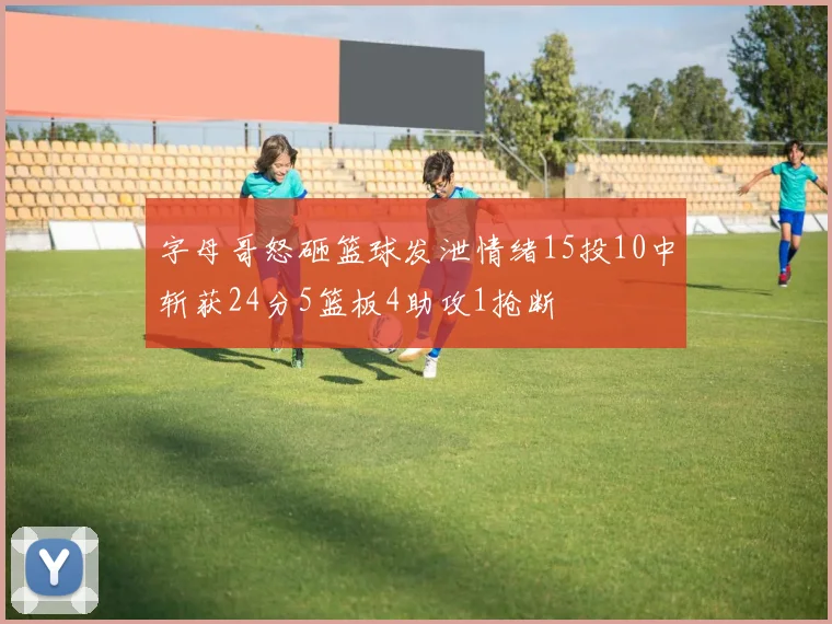 字母哥怒砸篮球发泄情绪15投10中斩获24分5篮板4助攻1抢断