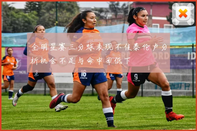 全明星赛三分球表现不佳泰伦卢分析机会不足与命中率低下
