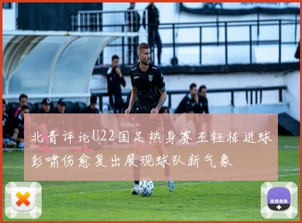 北青评论U22国足热身赛王钰栋进球彭啸伤愈复出展现球队新气象