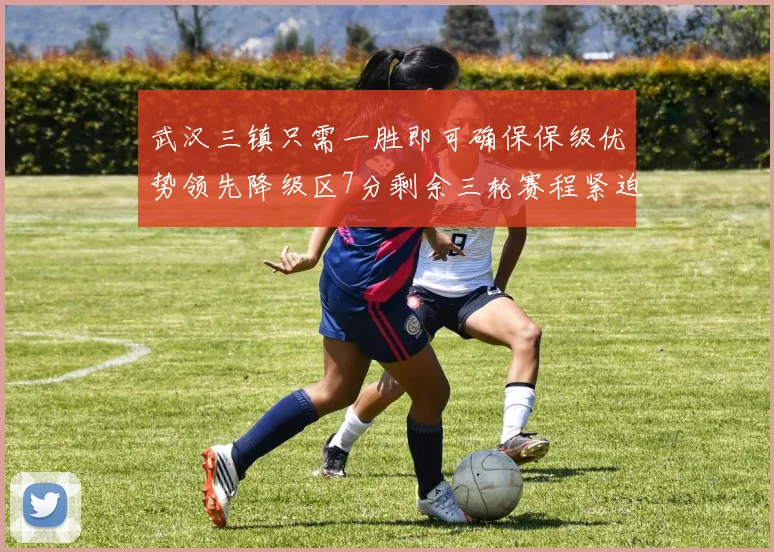 武汉三镇只需一胜即可确保保级优势领先降级区7分剩余三轮赛程紧迫