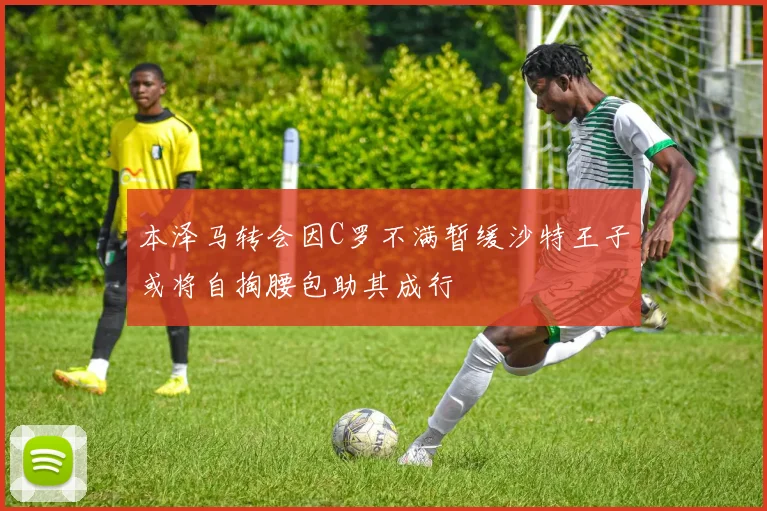 本泽马转会因C罗不满暂缓沙特王子或将自掏腰包助其成行