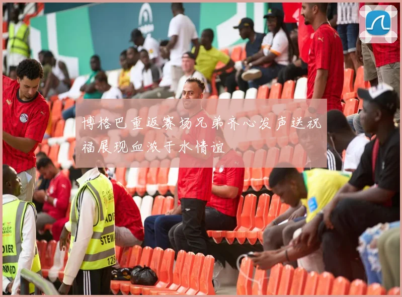 博格巴重返赛场兄弟齐心发声送祝福展现血浓于水情谊