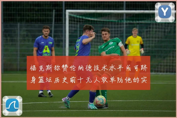 福克斯称赞伦纳德技术水平或可跻身篮坛历史前十无人敢单防他的实力