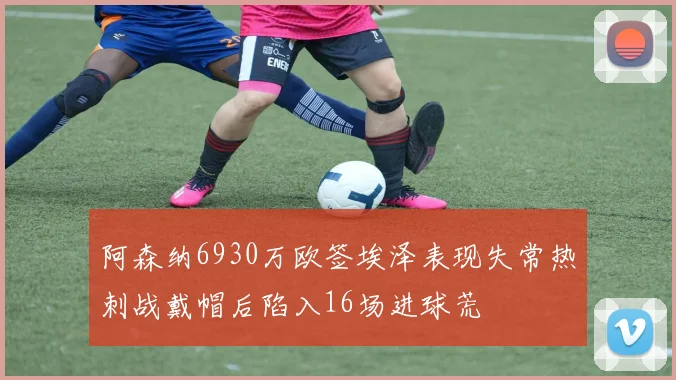 阿森纳6930万欧签埃泽表现失常热刺战戴帽后陷入16场进球荒