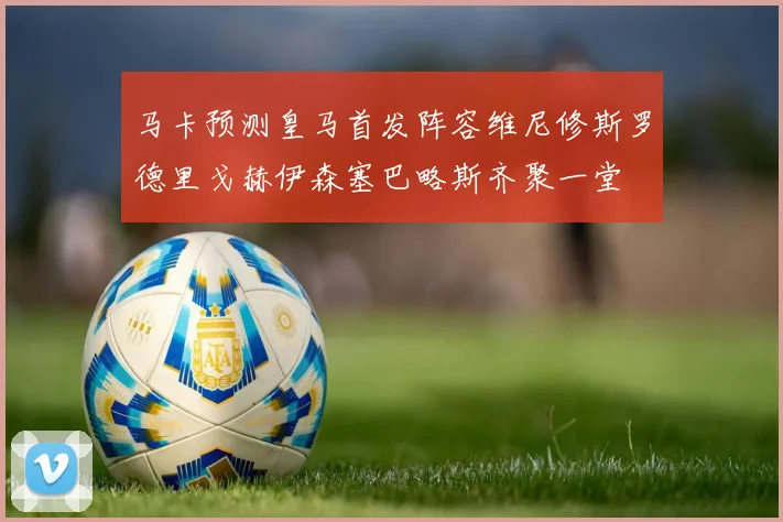 马卡预测皇马首发阵容维尼修斯罗德里戈赫伊森塞巴略斯齐聚一堂