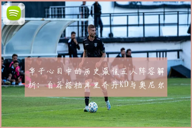 华子心目中的历史最佳五人阵容解析：自荐搭档库里乔丹KD与奥尼尔共襄盛举