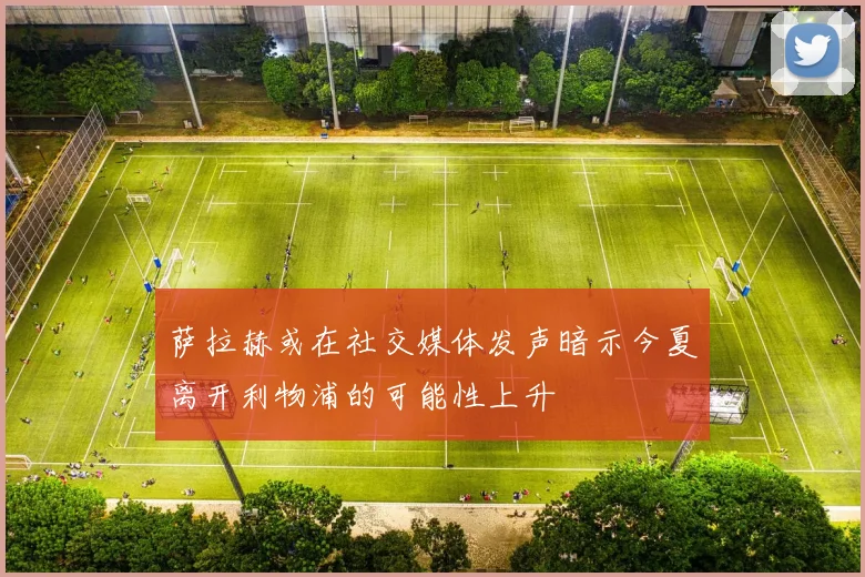 萨拉赫或在社交媒体发声暗示今夏离开利物浦的可能性上升