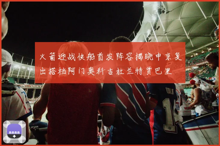 火箭迎战快船首发阵容揭晓申京复出搭档阿门奥科吉杜兰特贾巴里
