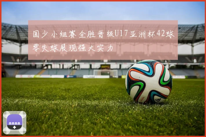 国少小组赛全胜晋级U17亚洲杯42球零失球展现强大实力