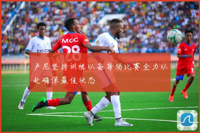 卢尼坚持训练以备每场比赛全力以赴确保最佳状态