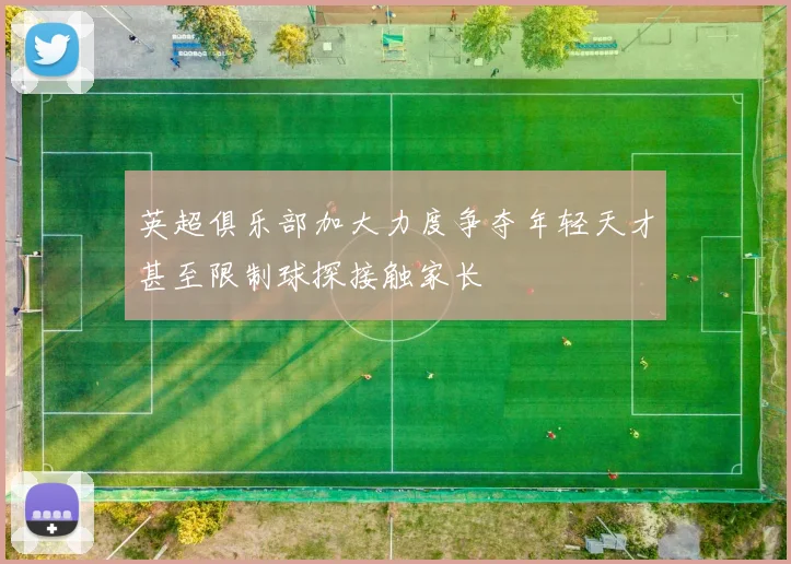 英超俱乐部加大力度争夺年轻天才甚至限制球探接触家长