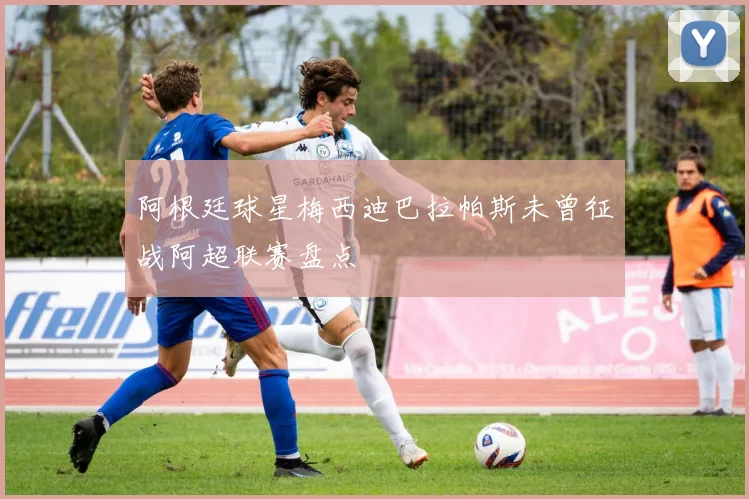 阿根廷球星梅西迪巴拉帕斯未曾征战阿超联赛盘点