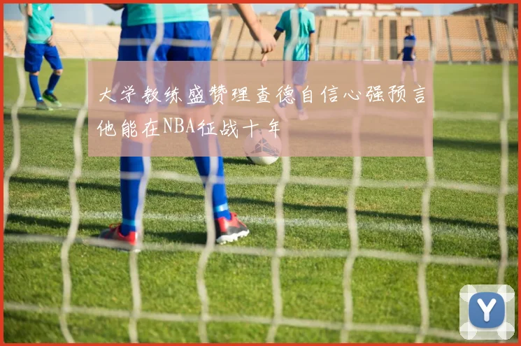 大学教练盛赞理查德自信心强预言他能在NBA征战十年