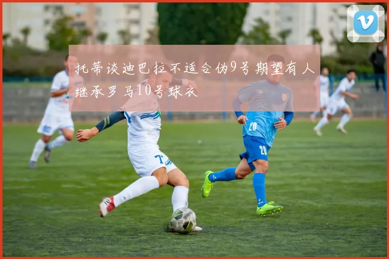 托蒂谈迪巴拉不适合伪9号期望有人继承罗马10号球衣