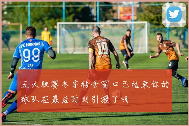 五大联赛冬季转会窗口已结束你的球队在最后时刻引援了吗